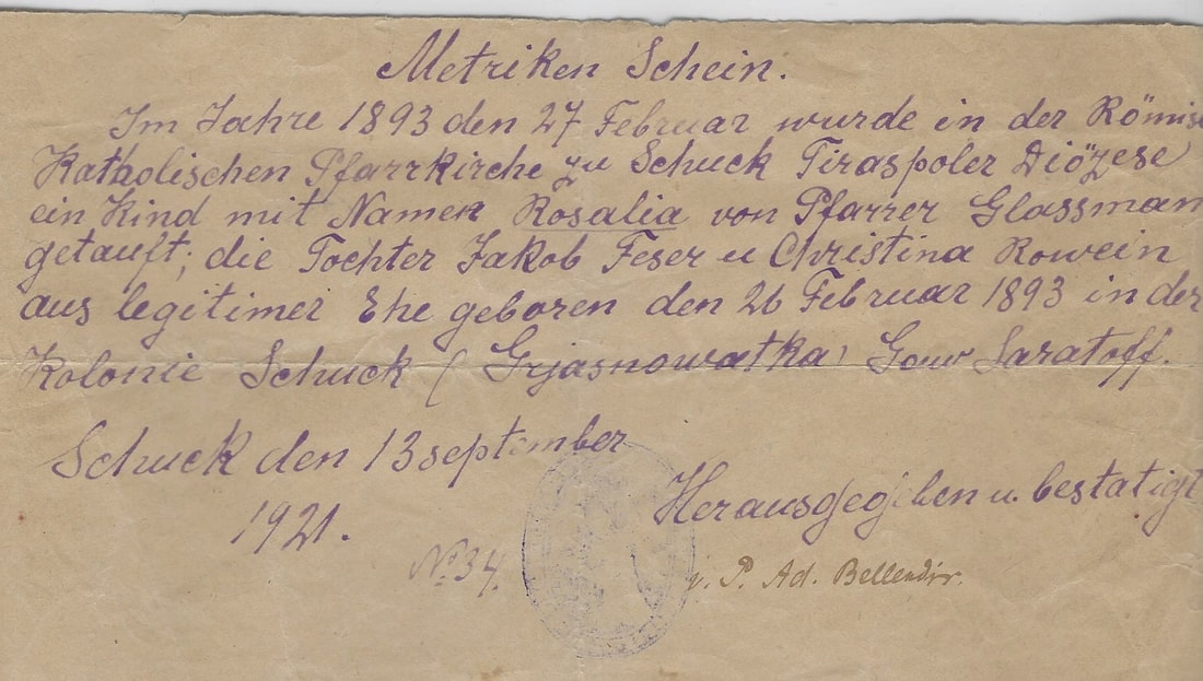 Baptism Certificate (extract from the church book)  On February 27, 1893 in Schuck Roman-Catholic church of Tiraspol diocese pastor Glassmann baptized baby Rosalia, daughter of Jacob Feser and Christina nee Rowein, husband and wife. Rosalia was born on February 26, 1893 in Schuck (Gryaznovatka), Saratov Province. Issued in Schuck, on September 13, 1921 #34  Confirmed by Ad.Bellendir Translated by Mila Koretnikova. Courtesy of Roz Rockweit.