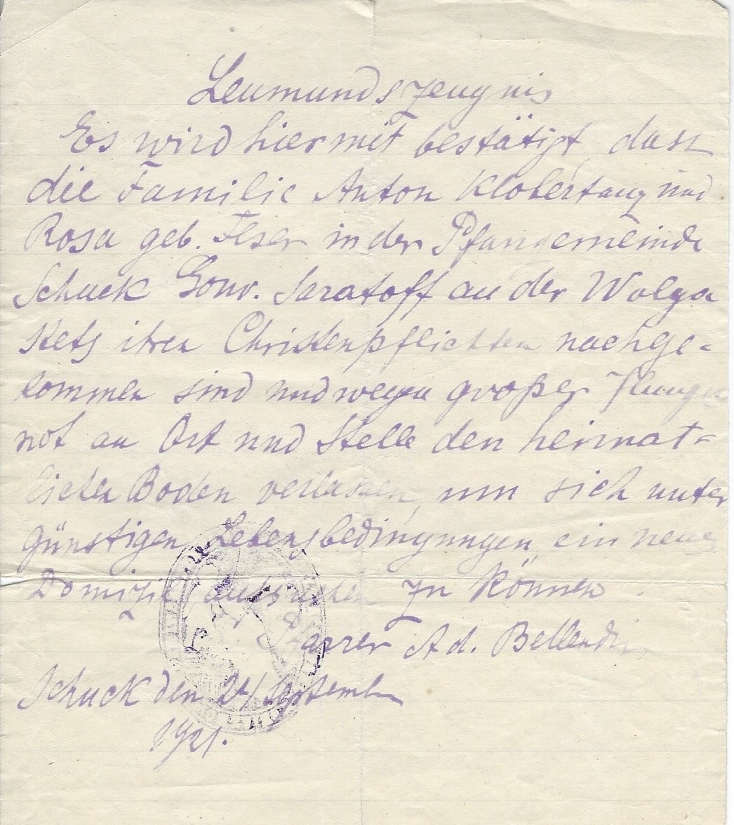 Letter of Reference: It is herewith certified that the family of Anton Klobertanz and his wife Rosa nee Feser are members of the Schuck Roman-Catholic church and have always fulfilled their Christian duties. Because of the famine here they have to leave their native land and would like to look for a better place of living under favorable living conditions. Schuck (Gryaznovatka), Saratov Province September 24, 1921 Pastor Ad. Bellendir Translated by Mila Koretnikova. Courtesy of Roz Rockweit.